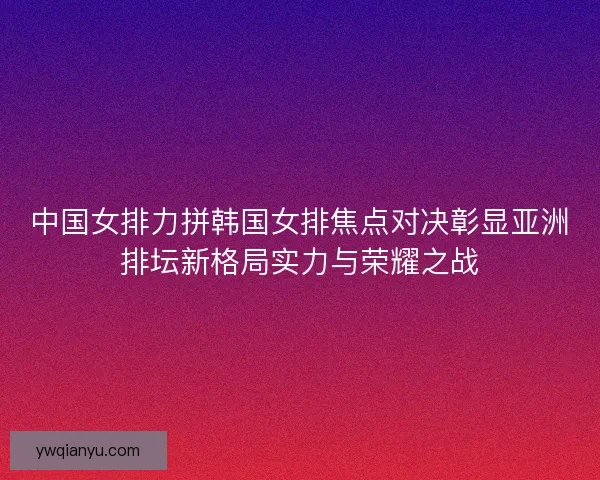 中国女排力拼韩国女排焦点对决彰显亚洲排坛新格局实力与荣耀之战