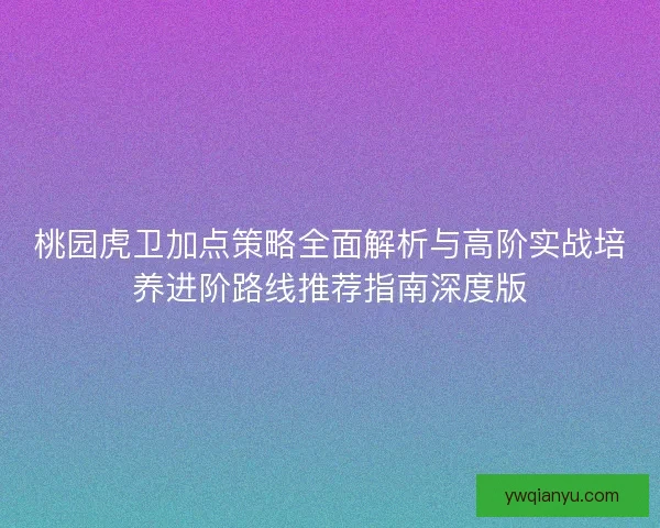 桃园虎卫加点策略全面解析与高阶实战培养进阶路线推荐指南深度版