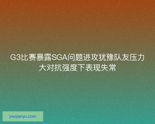 G3比赛暴露SGA问题进攻犹豫队友压力大对抗强度下表现失常